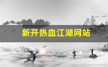 热血江湖私网：新开热血江湖网站(新开热血江湖网站怎么进)