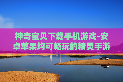 神奇宝贝下载手机游戏-安卓苹果均可畅玩的精灵手游下载 神奇宝贝下载手机游戏-安卓苹果均可畅玩的精灵手游下载