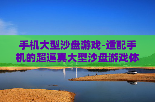 手机大型沙盘游戏-适配手机的超逼真大型沙盘游戏体验 手机大型沙盘游戏-适配手机的超逼真大型沙盘游戏体验