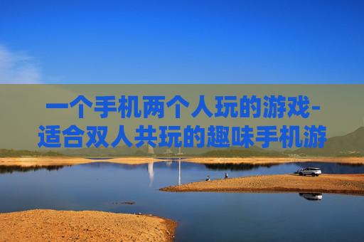 一个手机两个人玩的游戏-适合双人共玩的趣味手机游戏推荐