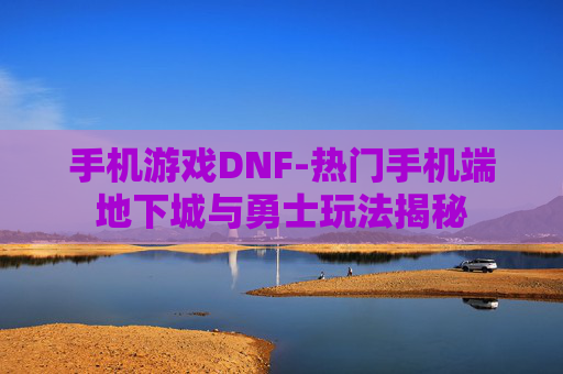手机游戏DNF-热门手机端地下城与勇士玩法揭秘 手机游戏DNF-热门手机端地下城与勇士玩法揭秘