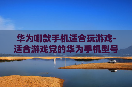 华为哪款手机适合玩游戏-适合游戏党的华为手机型号大揭秘 华为哪款手机适合玩游戏-适合游戏党的华为手机型号大揭秘