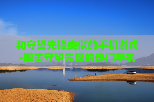 和守望先锋类似的手机游戏-媲美守望先锋的热门手机竞技游戏