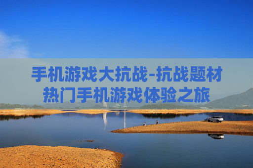 手机游戏大抗战-抗战题材热门手机游戏体验之旅