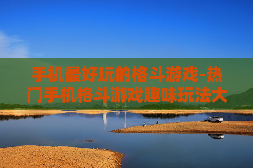 手机最好玩的格斗游戏-热门手机格斗游戏趣味玩法大揭秘