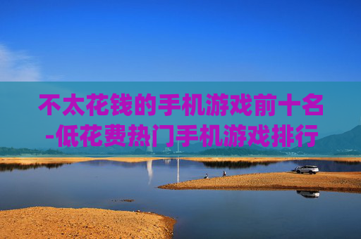 不太花钱的手机游戏前十名-低花费热门手机游戏排行Top10