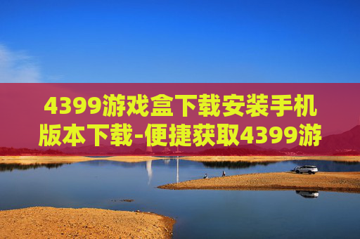 4399游戏盒下载安装手机版本下载-便捷获取4399游戏盒手机版安装途径