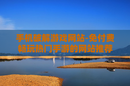 手机破解游戏网站-免付费畅玩热门手游的网站推荐