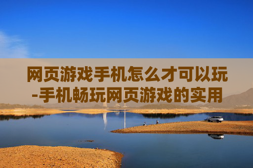 网页游戏手机怎么才可以玩-手机畅玩网页游戏的实用方法