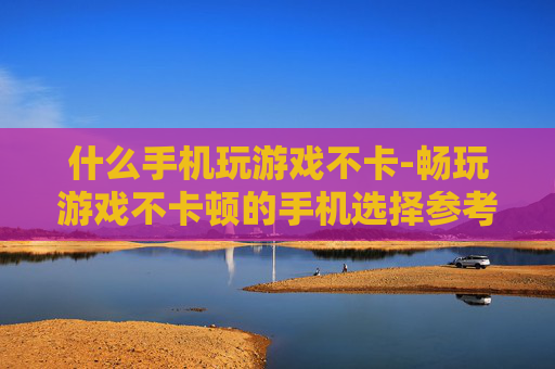 什么手机玩游戏不卡-畅玩游戏不卡顿的手机选择参考