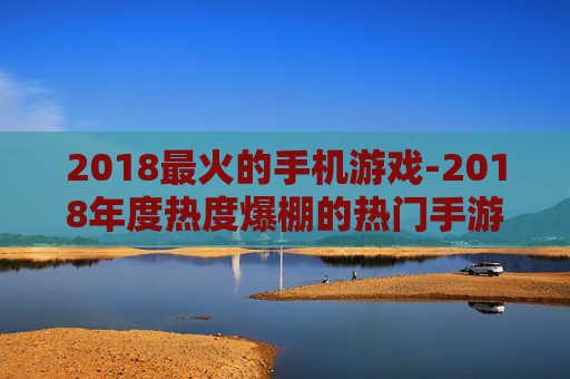 2018最火的手机游戏-2018年度热度爆棚的热门手游推荐 2018最火的手机游戏-2018年度热度爆棚的热门手游推荐