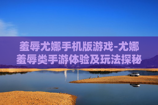 羞辱尤娜手机版游戏-尤娜羞辱类手游体验及玩法探秘 羞辱尤娜手机版游戏-尤娜羞辱类手游体验及玩法探秘