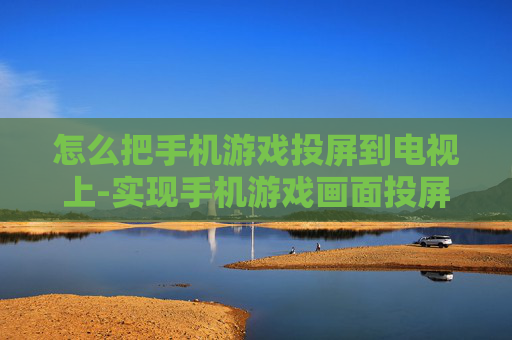 怎么把手机游戏投屏到电视上-实现手机游戏画面投屏电视的有效方法