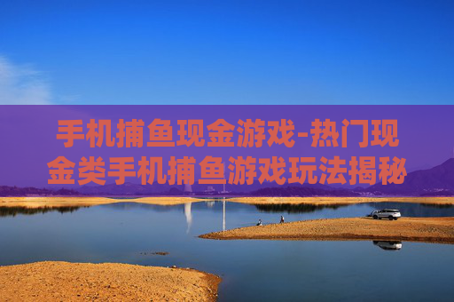 手机捕鱼现金游戏-热门现金类手机捕鱼游戏玩法揭秘 手机捕鱼现金游戏-热门现金类手机捕鱼游戏玩法揭秘