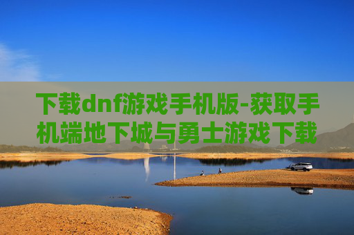 下载dnf游戏手机版-获取手机端地下城与勇士游戏下载途径