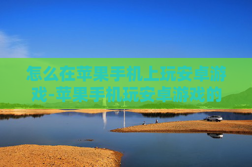 怎么在苹果手机上玩安卓游戏-苹果手机玩安卓游戏的实用技巧揭秘