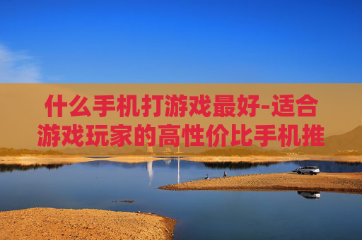 什么手机打游戏最好-适合游戏玩家的高性价比手机推荐