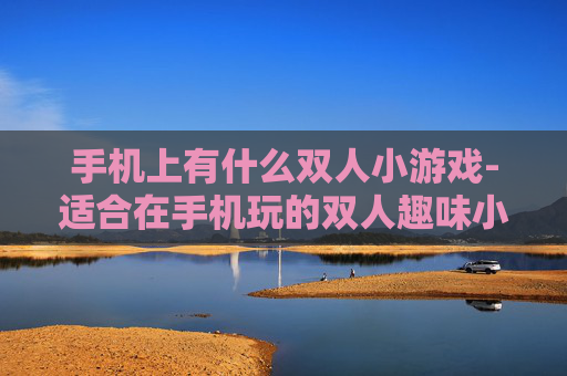 手机上有什么双人小游戏-适合在手机玩的双人趣味小游戏推荐