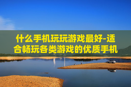 什么手机玩玩游戏最好-适合畅玩各类游戏的优质手机推荐