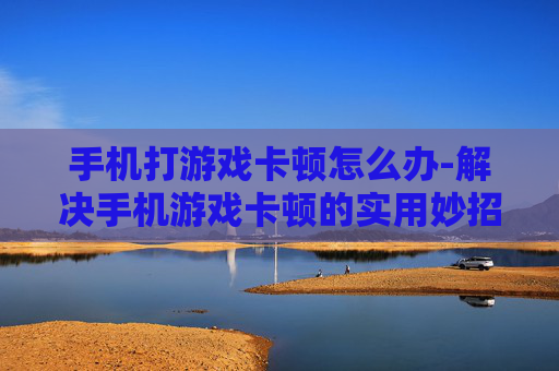 手机打游戏卡顿怎么办-解决手机游戏卡顿的实用妙招