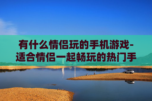 有什么情侣玩的手机游戏-适合情侣一起畅玩的热门手机游戏推荐