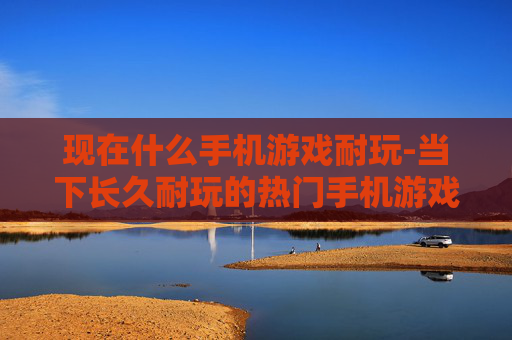 现在什么手机游戏耐玩-当下长久耐玩的热门手机游戏推荐