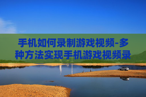 手机如何录制游戏视频-多种方法实现手机游戏视频录制技巧