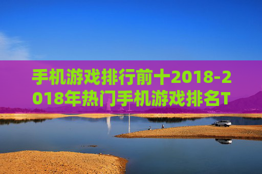 手机游戏排行前十2018-2018年热门手机游戏排名TOP10 手机游戏排行前十2018-2018年热门手机游戏排名TOP10