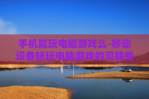 手机能玩电脑游戏么-移动设备畅玩电脑游戏的可能性探讨