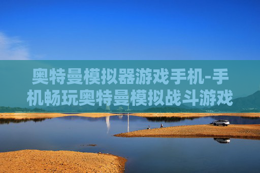奥特曼模拟器游戏手机-手机畅玩奥特曼模拟战斗游戏体验