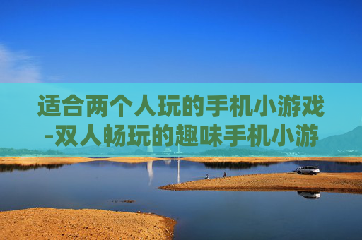 适合两个人玩的手机小游戏-双人畅玩的趣味手机小游戏推荐