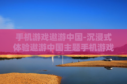 手机游戏遨游中国-沉浸式体验遨游中国主题手机游戏