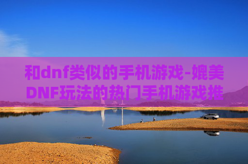 和dnf类似的手机游戏-媲美DNF玩法的热门手机游戏推荐