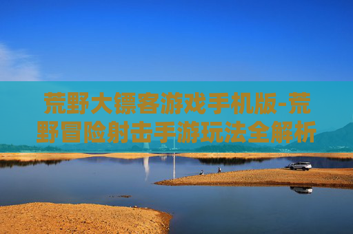 荒野大镖客游戏手机版-荒野冒险射击手游玩法全解析 荒野大镖客游戏手机版-荒野冒险射击手游玩法全解析