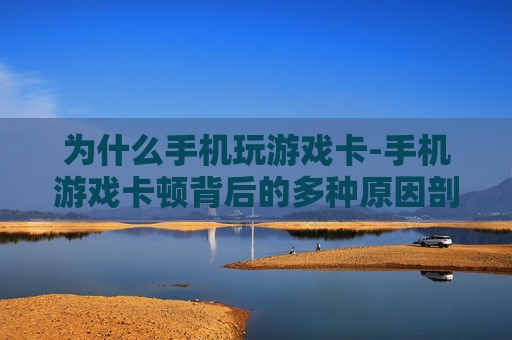 为什么手机玩游戏卡-手机游戏卡顿背后的多种原因剖析
