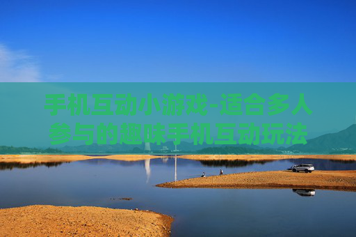 手机互动小游戏-适合多人参与的趣味手机互动玩法