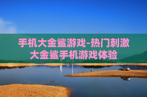 手机大金鲨游戏-热门刺激大金鲨手机游戏体验