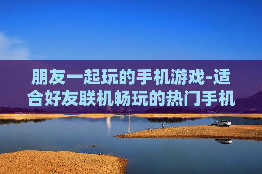 朋友一起玩的手机游戏-适合好友联机畅玩的热门手机游戏 朋友一起玩的手机游戏-适合好友联机畅玩的热门手机游戏