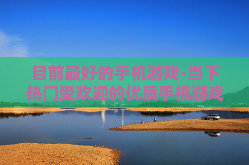 目前最好的手机游戏-当下热门受欢迎的优质手机游戏推荐