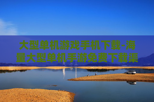 大型单机游戏手机下载-海量大型单机手游免费下载渠道 大型单机游戏手机下载-海量大型单机手游免费下载渠道