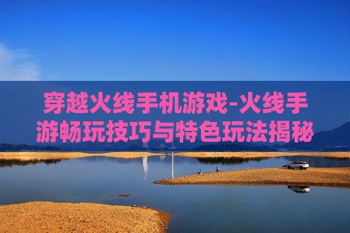 穿越火线手机游戏-火线手游畅玩技巧与特色玩法揭秘