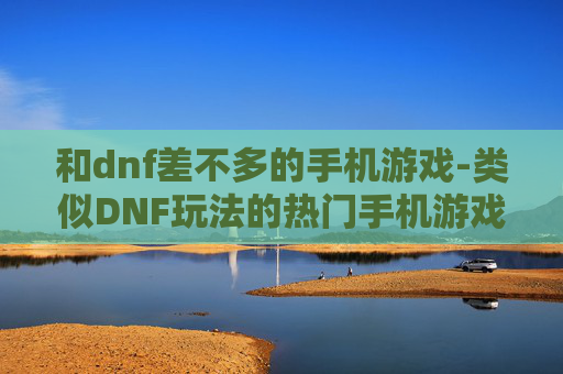 和dnf差不多的手机游戏-类似DNF玩法的热门手机游戏推荐 和dnf差不多的手机游戏-类似DNF玩法的热门手机游戏推荐