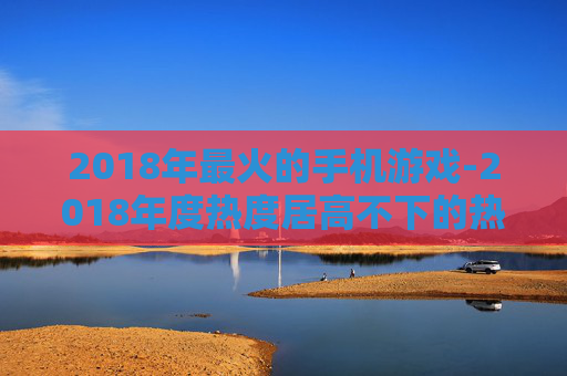 2018年最火的手机游戏-2018年度热度居高不下的热门手游