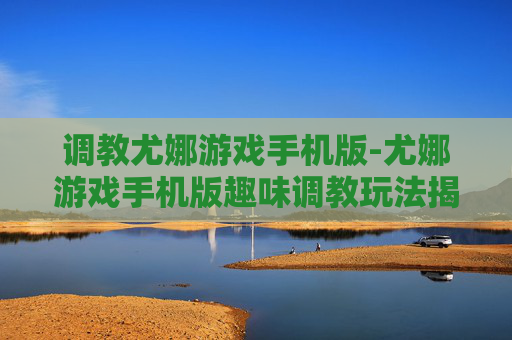 调教尤娜游戏手机版-尤娜游戏手机版趣味调教玩法揭秘
