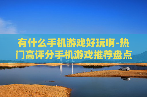 有什么手机游戏好玩啊-热门高评分手机游戏推荐盘点