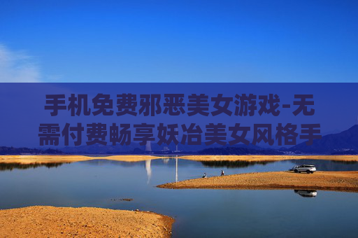 手机免费邪恶美女游戏-无需付费畅享妖冶美女风格手机游戏 手机免费邪恶美女游戏-无需付费畅享妖冶美女风格手机游戏