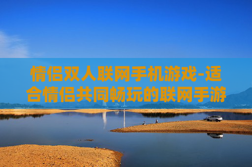 情侣双人联网手机游戏-适合情侣共同畅玩的联网手游推荐 情侣双人联网手机游戏-适合情侣共同畅玩的联网手游推荐