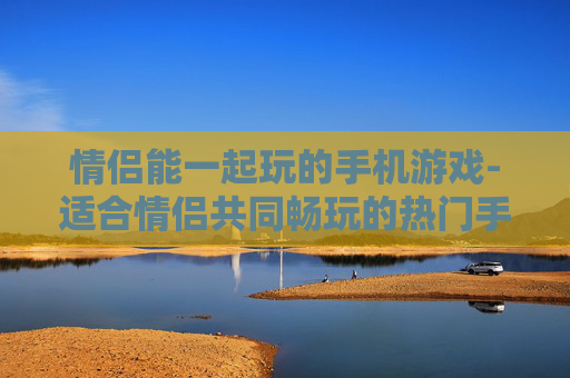 情侣能一起玩的手机游戏-适合情侣共同畅玩的热门手机游戏推荐