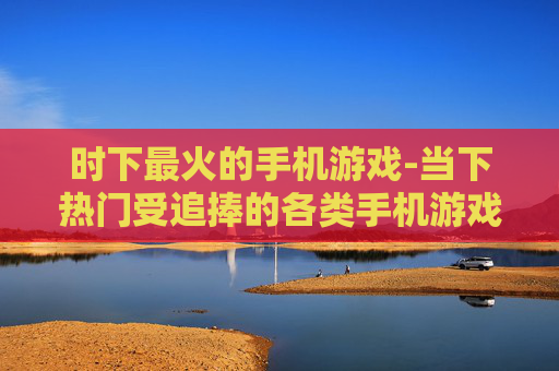 时下最火的手机游戏-当下热门受追捧的各类手机游戏 时下最火的手机游戏-当下热门受追捧的各类手机游戏