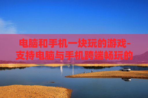 电脑和手机一块玩的游戏-支持电脑与手机跨端畅玩的热门游戏